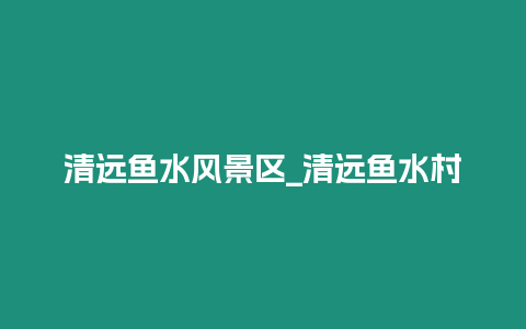 清遠魚水風(fēng)景區(qū)_清遠魚水村