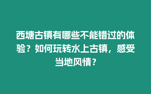 西塘古鎮有哪些不能錯過的體驗？如何玩轉水上古鎮，感受當地風情？