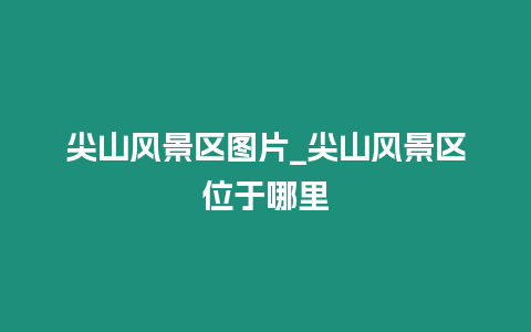 尖山風(fēng)景區(qū)圖片_尖山風(fēng)景區(qū)位于哪里