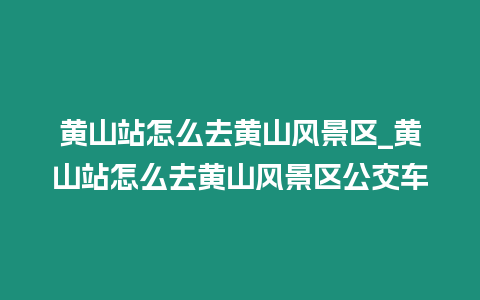 黃山站怎么去黃山風景區_黃山站怎么去黃山風景區公交車