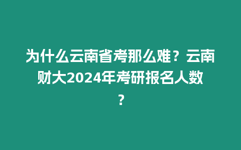 為什么云南省考那么難？云南財大2024年考研報名人數？