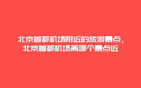 北京首都機場附近的旅游景點，北京首都機場離哪個景點近