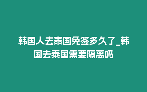 韓國人去泰國免簽多久了_韓國去泰國需要隔離嗎