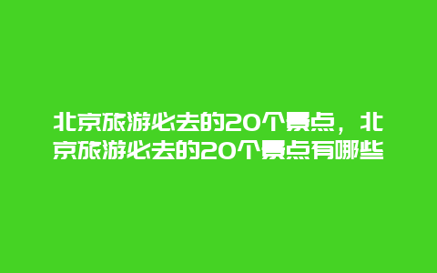 北京旅游必去的20個景點，北京旅游必去的20個景點有哪些