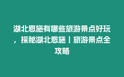 湖北恩施有哪些旅游景點好玩，探秘湖北恩施丨旅游景點全攻略