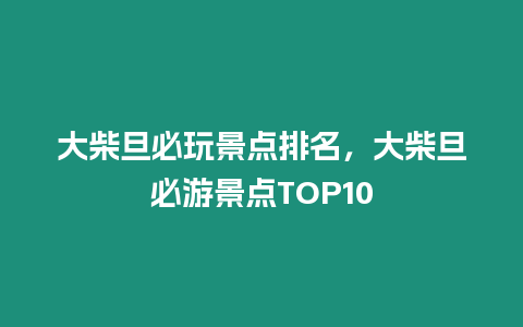 大柴旦必玩景點排名，大柴旦必游景點TOP10