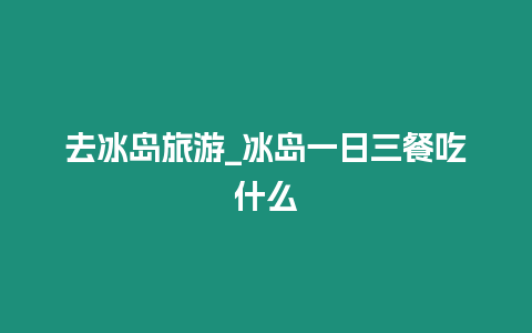 去冰島旅游_冰島一日三餐吃什么