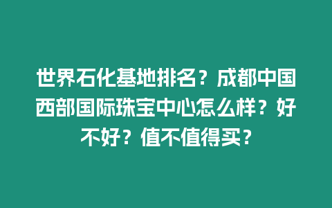 世界石化基地排名？成都中國西部國際珠寶中心怎么樣？好不好？值不值得買？