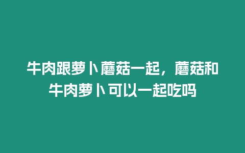 牛肉跟蘿卜蘑菇一起，蘑菇和牛肉蘿卜可以一起吃嗎