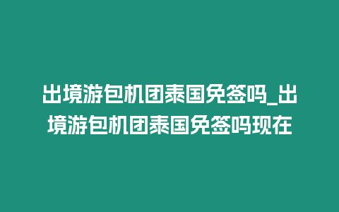 出境游包機團泰國免簽嗎_出境游包機團泰國免簽嗎現在