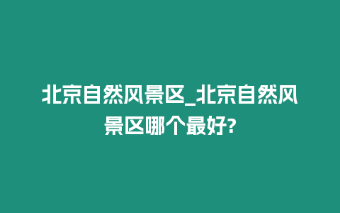 北京自然風(fēng)景區(qū)_北京自然風(fēng)景區(qū)哪個最好?