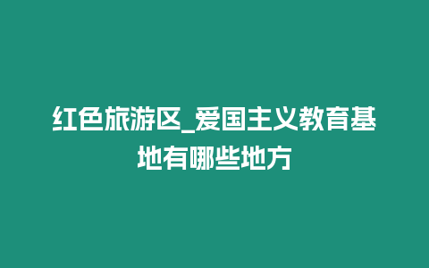 紅色旅游區_愛國主義教育基地有哪些地方