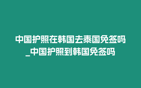 中國護照在韓國去泰國免簽嗎_中國護照到韓國免簽嗎