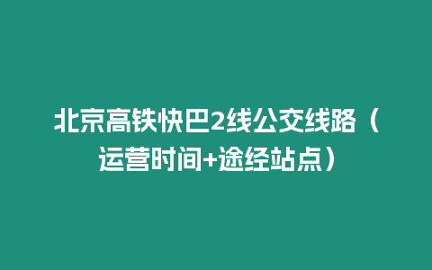 北京高鐵快巴2線公交線路（運(yùn)營時間+途經(jīng)站點(diǎn)）