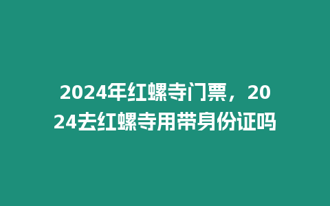 2024年紅螺寺門票，2024去紅螺寺用帶身份證嗎