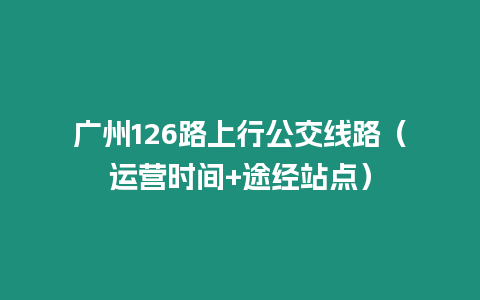 廣州126路上行公交線路（運營時間+途經(jīng)站點）