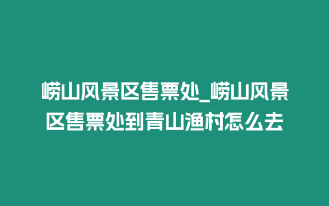 嶗山風(fēng)景區(qū)售票處_嶗山風(fēng)景區(qū)售票處到青山漁村怎么去