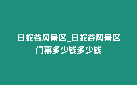 白蛇谷風(fēng)景區(qū)_白蛇谷風(fēng)景區(qū)門票多少錢多少錢