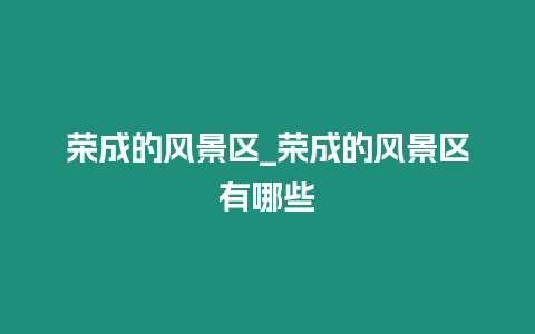 榮成的風(fēng)景區(qū)_榮成的風(fēng)景區(qū)有哪些