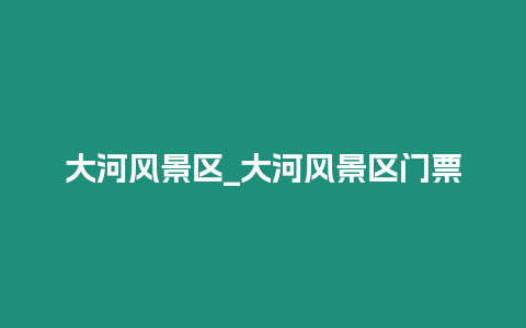 大河風景區_大河風景區門票