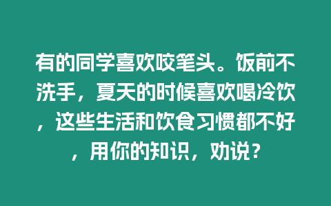 有的同學喜歡咬筆頭。飯前不洗手，夏天的時候喜歡喝冷飲，這些生活和飲食習慣都不好，用你的知識，勸說？