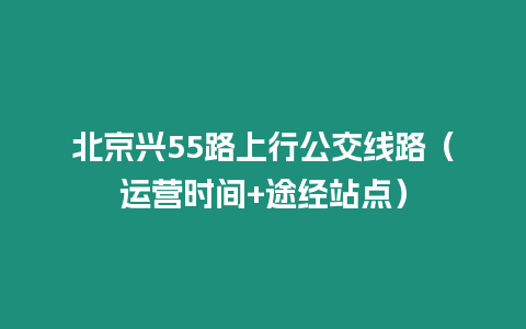 北京興55路上行公交線路（運營時間+途經站點）