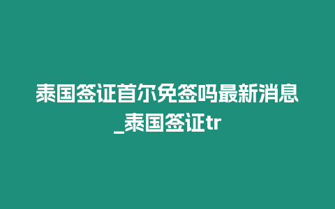 泰國簽證首爾免簽嗎最新消息_泰國簽證tr