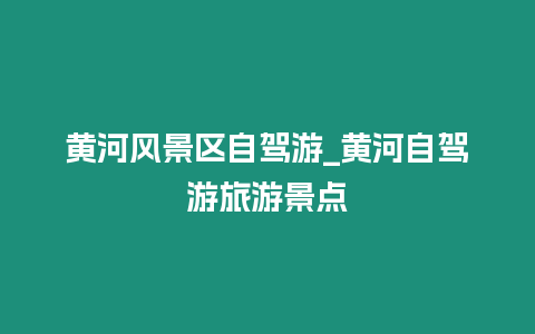 黃河風景區自駕游_黃河自駕游旅游景點