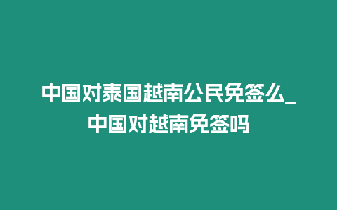 中國對泰國越南公民免簽么_中國對越南免簽嗎