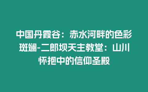 中國丹霞谷：赤水河畔的色彩斑斕-二郎壩天主教堂：山川懷抱中的信仰圣殿