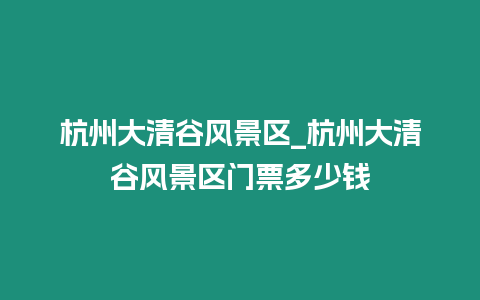 杭州大清谷風景區_杭州大清谷風景區門票多少錢