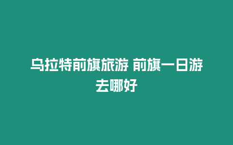 烏拉特前旗旅游 前旗一日游去哪好