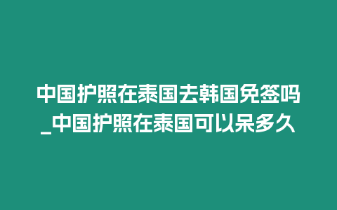 中國護照在泰國去韓國免簽嗎_中國護照在泰國可以呆多久