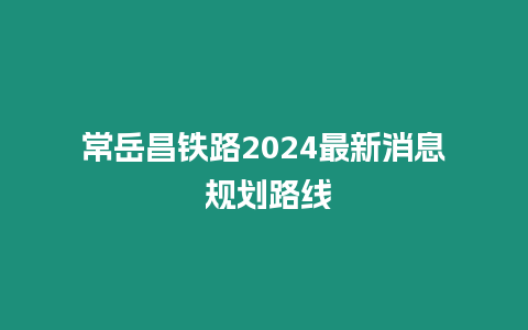 常岳昌鐵路2024最新消息 規(guī)劃路線