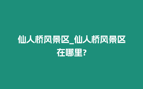 仙人橋風景區_仙人橋風景區在哪里?