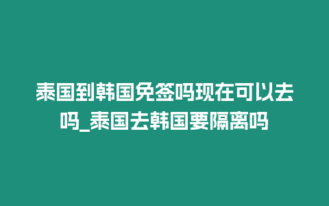 泰國到韓國免簽嗎現在可以去嗎_泰國去韓國要隔離嗎