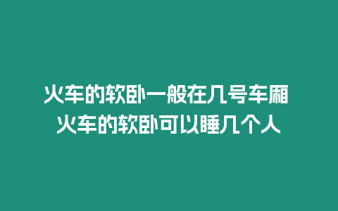 火車的軟臥一般在幾號車廂 火車的軟臥可以睡幾個人