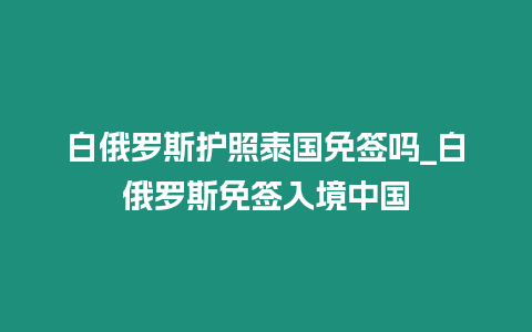 白俄羅斯護(hù)照泰國免簽嗎_白俄羅斯免簽入境中國