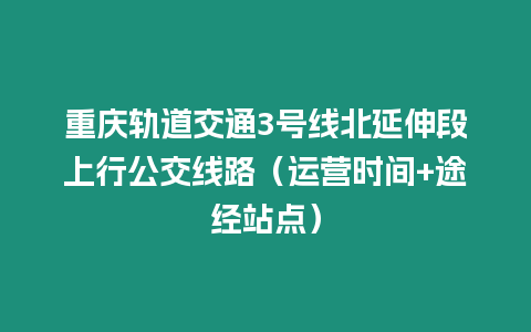 重慶軌道交通3號線北延伸段上行公交線路（運營時間+途經站點）