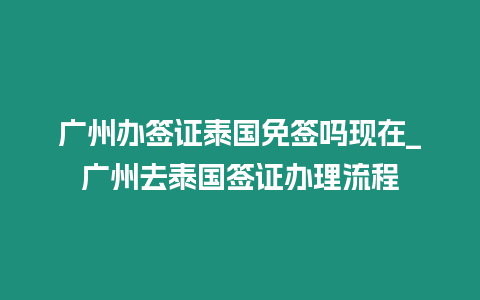 廣州辦簽證泰國免簽嗎現在_廣州去泰國簽證辦理流程