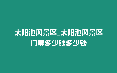 太陽池風景區_太陽池風景區門票多少錢多少錢