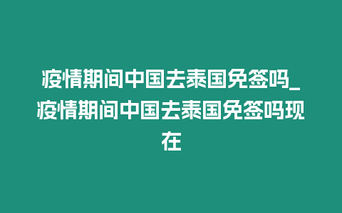 疫情期間中國去泰國免簽嗎_疫情期間中國去泰國免簽嗎現在