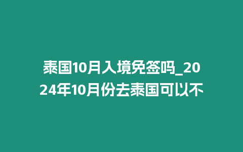 泰國10月入境免簽嗎_2024年10月份去泰國可以不