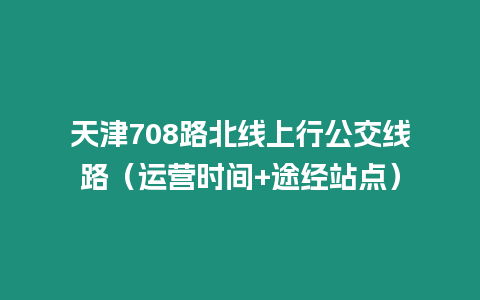 天津708路北線上行公交線路（運營時間+途經(jīng)站點）