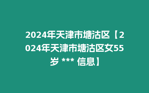 2024年天津市塘沽區(qū)【2024年天津市塘沽區(qū)女55歲 *** 信息】