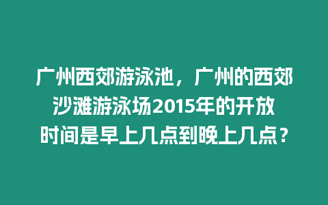 廣州西郊游泳池，廣州的西郊沙灘游泳場2015年的開放時間是早上幾點到晚上幾點？