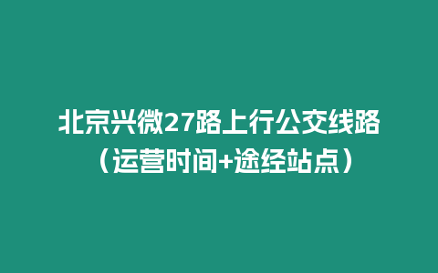 北京興微27路上行公交線路（運(yùn)營(yíng)時(shí)間+途經(jīng)站點(diǎn)）