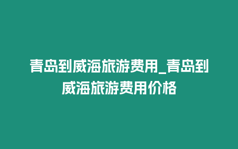 青島到威海旅游費用_青島到威海旅游費用價格