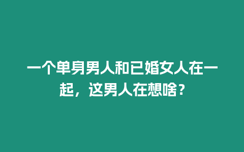 一個單身男人和已婚女人在一起，這男人在想啥？