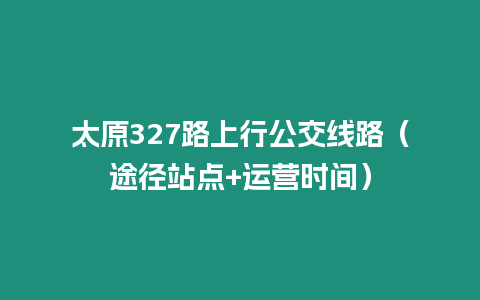 太原327路上行公交線路（途徑站點+運營時間）